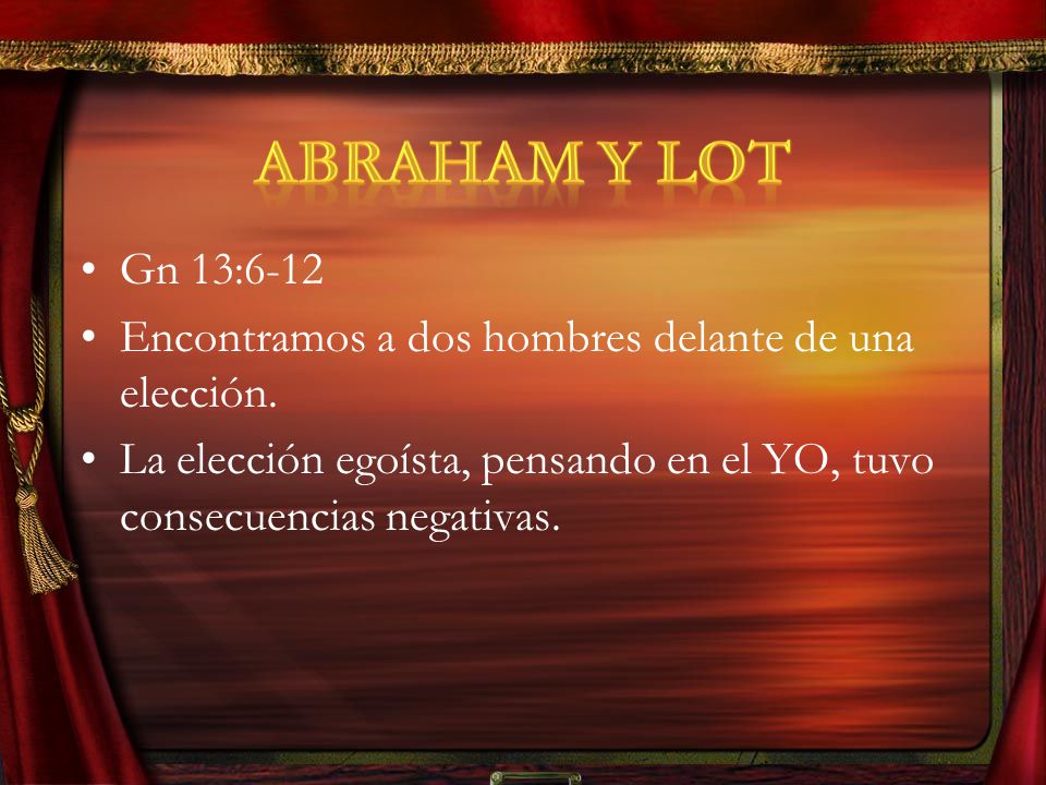 Gén 13:6 -12 Y la tierra no podía sostenerlos para que habitaran juntos, porque sus posesiones eran tantas que ya no podían habitar juntos. Hubo, pues, contienda entre los pastores del ganado de Abram y los pastores del ganado de Lot. Y el cananeo y el ferezeo habitaban entonces en aquella tierra. Y Abram dijo a Lot: Te ruego que no haya contienda entre nosotros, ni entre mis pastores y tus pastores, porque somos hermanos. ¿No está toda la tierra delante de ti Te ruego que te separes de mí: si vas a la izquierda, yo iré a la derecha; y si a la derecha, yo iré a la izquierda. Y alzó Lot los ojos y vio todo el valle del Jordán, el cual estaba bien regado por todas partes (esto fue antes de que el SEÑOR destruyera a Sodoma y Gomorra) como el huerto del SEÑOR, como la tierra de Egipto rumbo a Zoar. Y escogió Lot para sí todo el valle del Jordán; y viajó Lot hacia el oriente. Así se separaron el uno del otro. Abram se estableció en la tierra de Canaán, en tanto que Lot se estableció en las ciudades del valle, y fue poniendo sus tiendas hasta Sodoma.