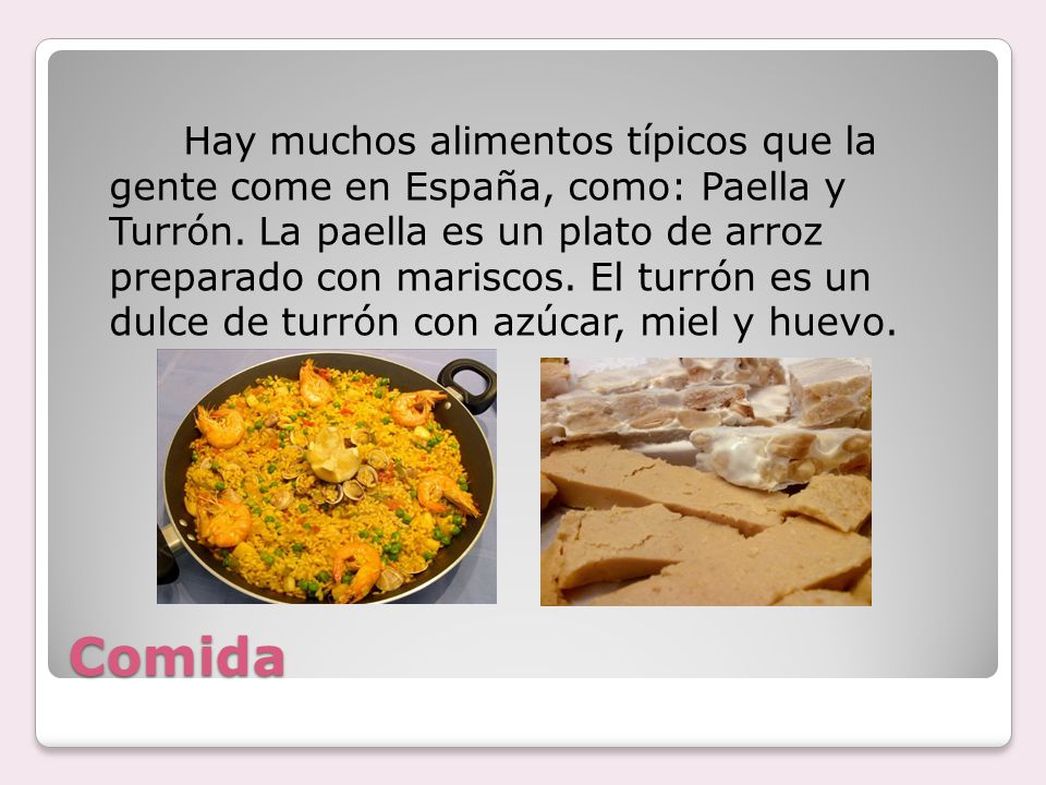 Hay muchos alimentos típicos que la gente come en España, como: Paella y Turrón. La paella es un plato de arroz preparado con mariscos. El turrón es un dulce de turrón con azúcar, miel y huevo.