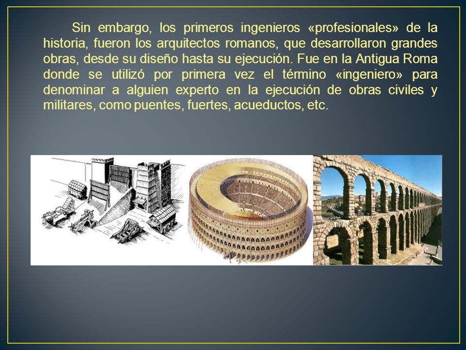 Sin embargo, los primeros ingenieros «profesionales» de la historia, fueron los arquitectos romanos, que desarrollaron grandes obras, desde su diseño hasta su ejecución.