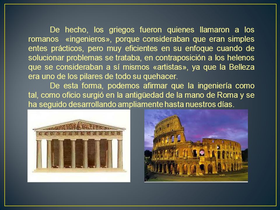 De hecho, los griegos fueron quienes llamaron a los romanos «ingenieros», porque consideraban que eran simples entes prácticos, pero muy eficientes en su enfoque cuando de solucionar problemas se trataba, en contraposición a los helenos que se consideraban a sí mismos «artistas», ya que la Belleza era uno de los pilares de todo su quehacer.