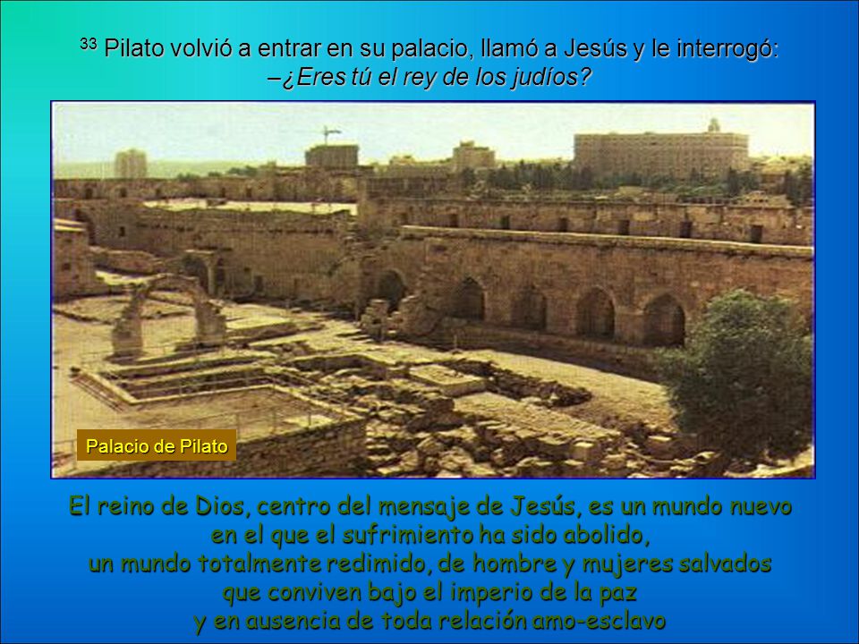 33 Pilato volvió a entrar en su palacio, llamó a Jesús y le interrogó: –¿Eres tú el rey de los judíos