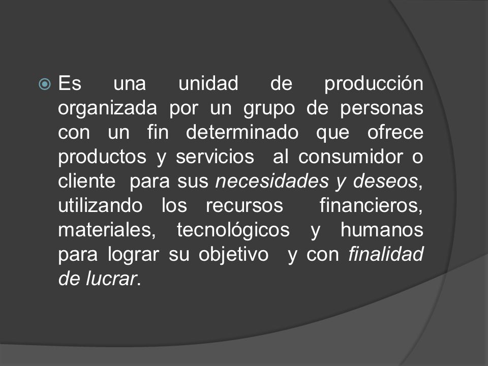Es una unidad de producción organizada por un grupo de personas con un fin determinado que ofrece productos y servicios al consumidor o cliente para sus necesidades y deseos, utilizando los recursos financieros, materiales, tecnológicos y humanos para lograr su objetivo y con finalidad de lucrar.