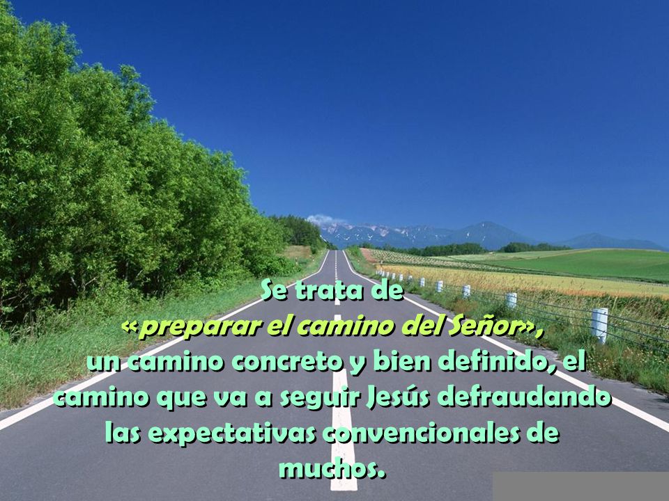 Se trata de «preparar el camino del Señor», un camino concreto y bien definido, el camino que va a seguir Jesús defraudando las expectativas convencionales de muchos.