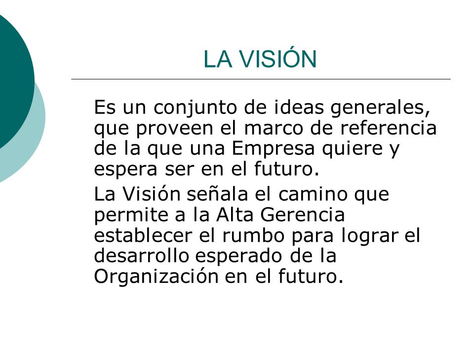 LA VISIÓN Es un conjunto de ideas generales, que proveen el marco de referencia de la que una Empresa quiere y espera ser en el futuro.
