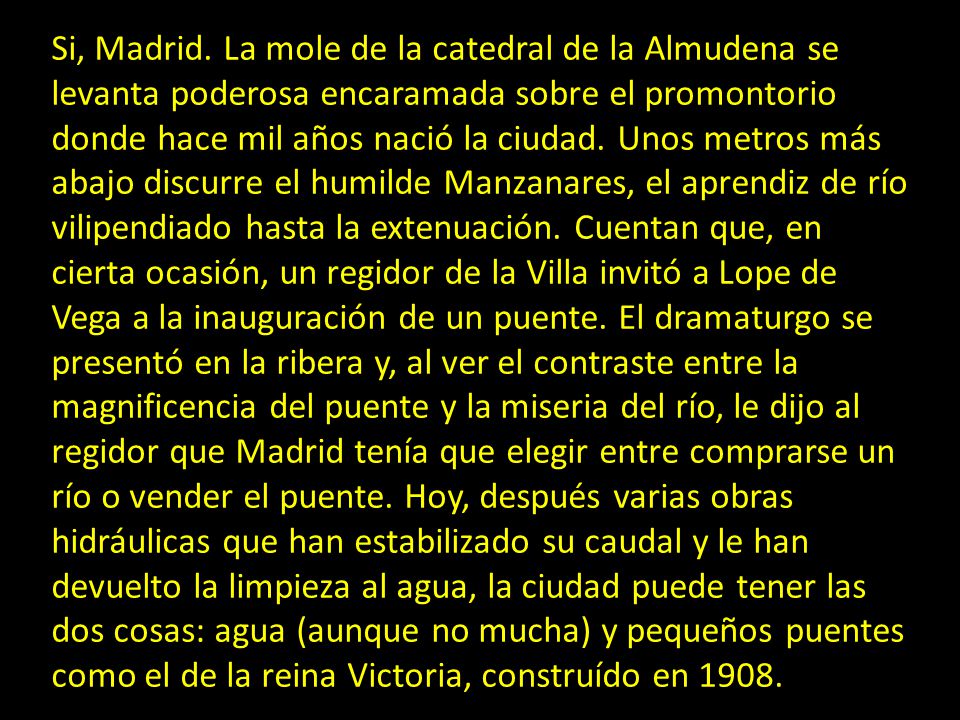 Si, Madrid. La mole de la catedral de la Almudena se levanta poderosa encaramada sobre el promontorio donde hace mil años nació la ciudad. Unos metros más abajo discurre el humilde Manzanares, el aprendiz de río vilipendiado hasta la extenuación. Cuentan que, en cierta ocasión, un regidor de la Villa invitó a Lope de Vega a la inauguración de un puente. El dramaturgo se presentó en la ribera y, al ver el contraste entre la magnificencia del puente y la miseria del río, le dijo al regidor que Madrid tenía que elegir entre comprarse un río o vender el puente. Hoy, después varias obras hidráulicas que han estabilizado su caudal y le han devuelto la limpieza al agua, la ciudad puede tener las dos cosas: agua (aunque no mucha) y pequeños puentes como el de la reina Victoria, construído en