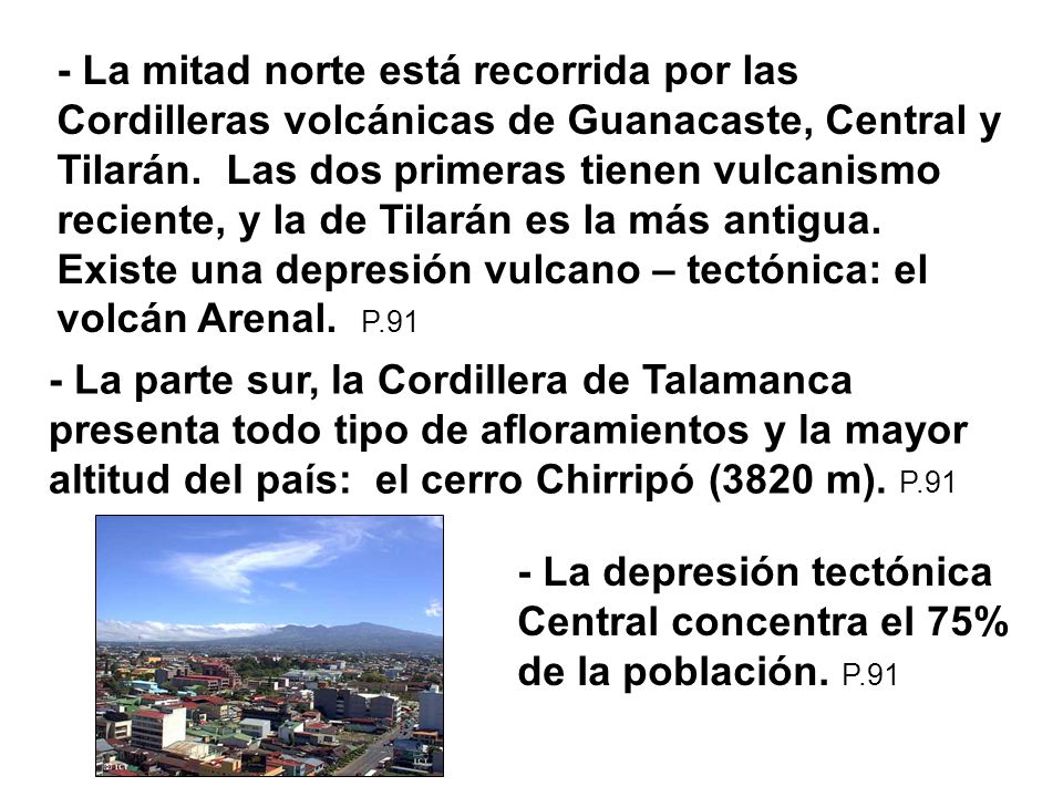 - La mitad norte está recorrida por las Cordilleras volcánicas de Guanacaste, Central y Tilarán. Las dos primeras tienen vulcanismo reciente, y la de Tilarán es la más antigua. Existe una depresión vulcano – tectónica: el volcán Arenal. P.91
