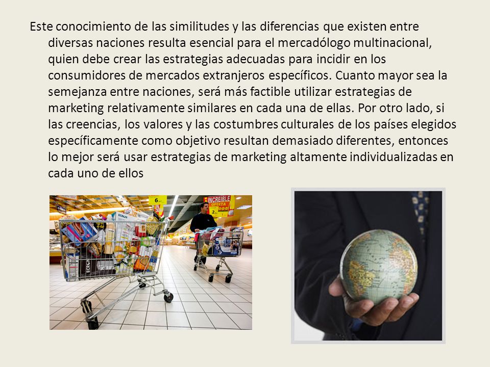 Este conocimiento de las similitudes y las diferencias que existen entre diversas naciones resulta esencial para el mercadólogo multinacional, quien debe crear las estrategias adecuadas para incidir en los consumidores de mercados extranjeros específicos.