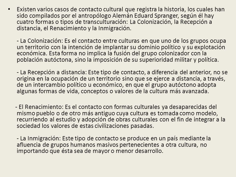 Existen varios casos de contacto cultural que registra la historia, los cuales han sido compilados por el antropólogo Alemán Eduard Spranger, según él hay cuatro formas o tipos de transculturación: La Colonización, la Recepción a distancia, el Renacimiento y la Inmigración. - La Colonización: Es el contacto entre culturas en que uno de los grupos ocupa un territorio con la intención de implantar su dominio político y su explotación económica. Esta forma no implica la fusión del grupo colonizador con la población autóctona, sino la imposición de su superioridad militar y política. - La Recepción a distancia: Este tipo de contacto, a diferencia del anterior, no se origina en la ocupación de un territorio sino que se ejerce a distancia, a través, de un intercambio político u económico, en que el grupo autóctono adopta algunas formas de vida, conceptos o valores de la cultura más avanzada.
