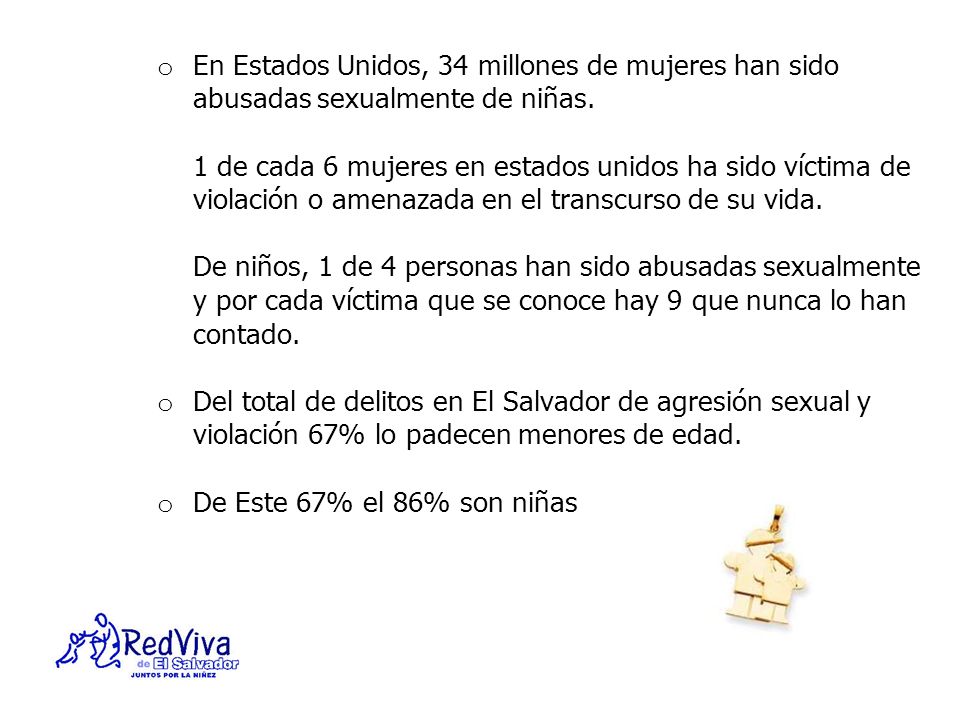 En Estados Unidos, 34 millones de mujeres han sido abusadas sexualmente de niñas. 1 de cada 6 mujeres en estados unidos ha sido víctima de violación o amenazada en el transcurso de su vida. De niños, 1 de 4 personas han sido abusadas sexualmente y por cada víctima que se conoce hay 9 que nunca lo han contado.
