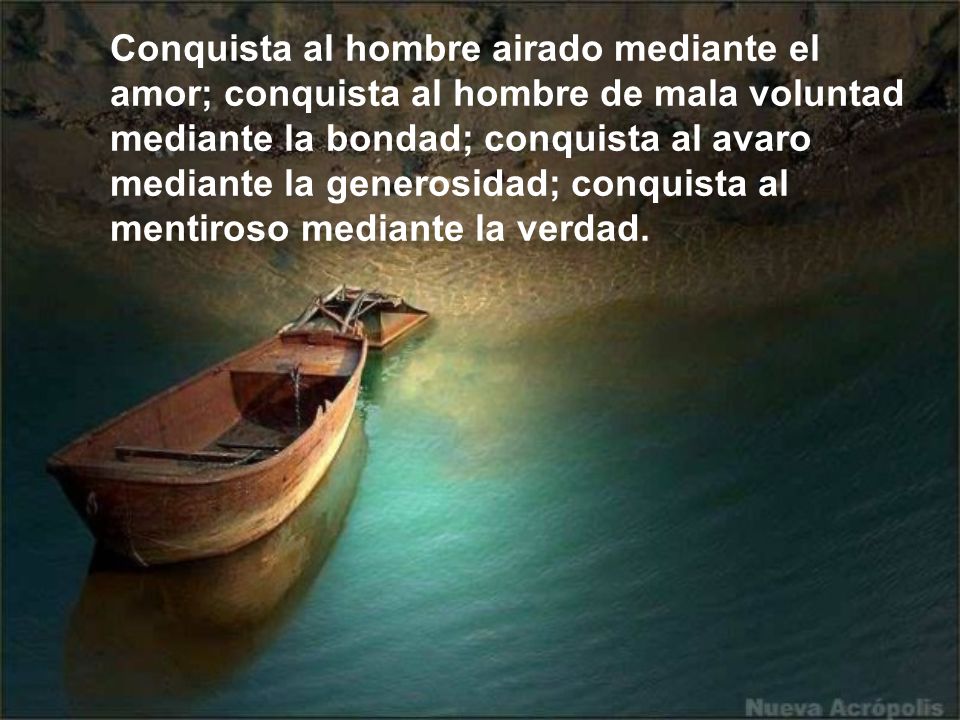 Conquista al hombre airado mediante el amor; conquista al hombre de mala voluntad mediante la bondad; conquista al avaro mediante la generosidad; conquista al mentiroso mediante la verdad.