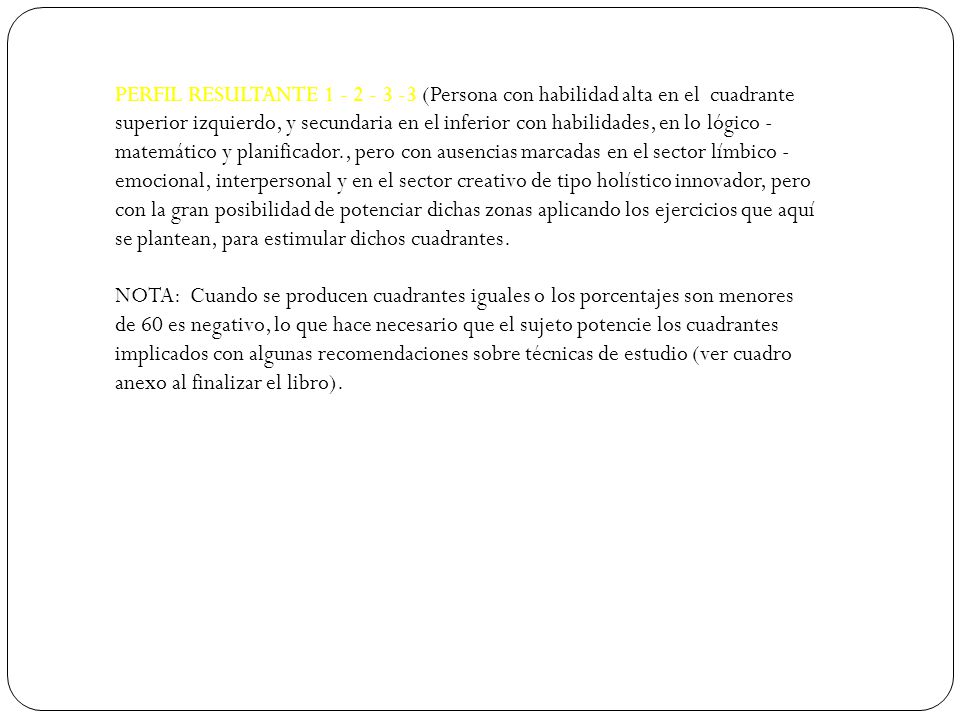 PERFIL RESULTANTE (Persona con habilidad alta en el cuadrante superior izquierdo, y secundaria en el inferior con habilidades, en lo lógico - matemático y planificador., pero con ausencias marcadas en el sector límbico - emocional, interpersonal y en el sector creativo de tipo holístico innovador, pero con la gran posibilidad de potenciar dichas zonas aplicando los ejercicios que aquí se plantean, para estimular dichos cuadrantes.