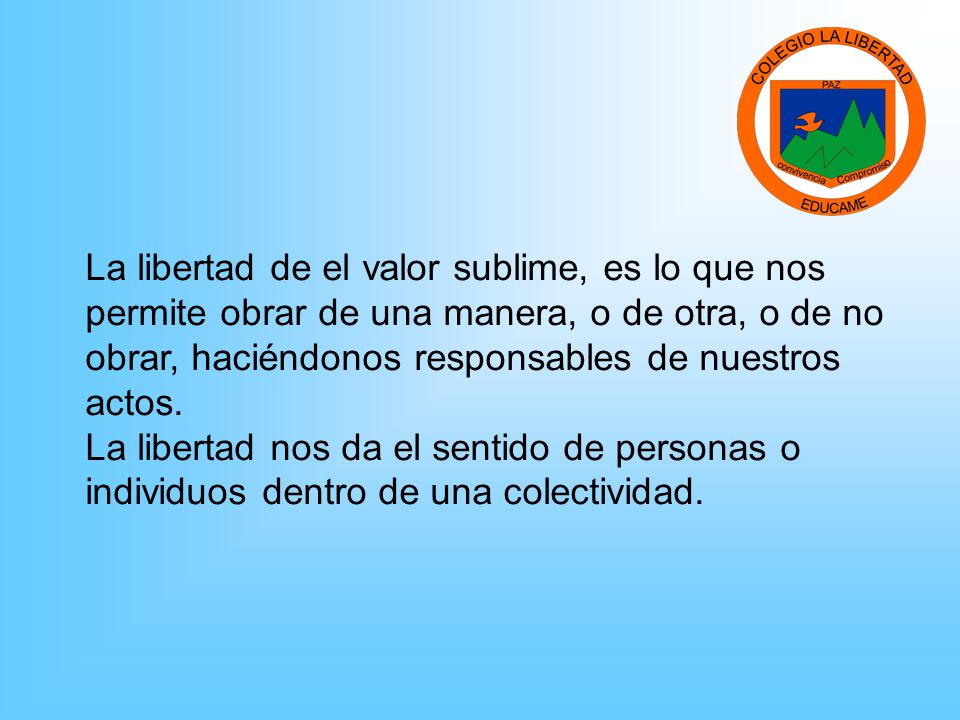 La libertad de el valor sublime, es lo que nos permite obrar de una manera, o de otra, o de no obrar, haciéndonos responsables de nuestros actos.