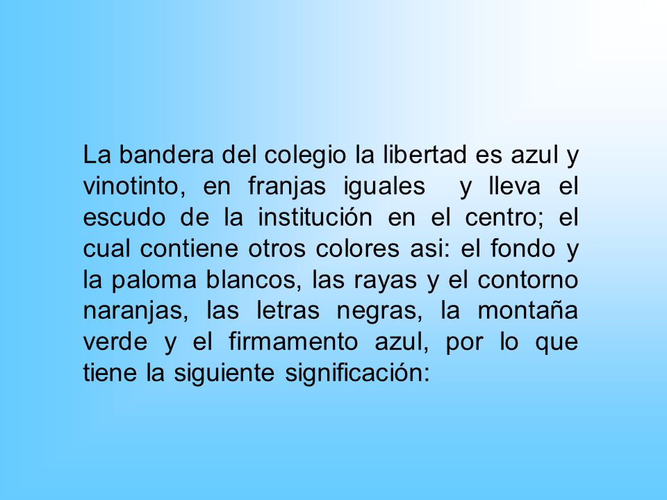 La bandera del colegio la libertad es azul y vinotinto, en franjas iguales y lleva el escudo de la institución en el centro; el cual contiene otros colores asi: el fondo y la paloma blancos, las rayas y el contorno naranjas, las letras negras, la montaña verde y el firmamento azul, por lo que tiene la siguiente significación: