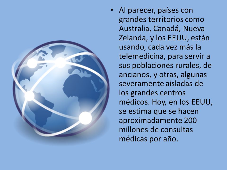 Al parecer, países con grandes territorios como Australia, Canadá, Nueva Zelanda, y los EEUU, están usando, cada vez más la telemedicina, para servir a sus poblaciones rurales, de ancianos, y otras, algunas severamente aisladas de los grandes centros médicos.