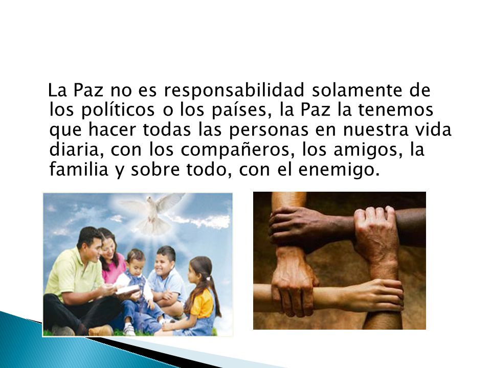 La Paz no es responsabilidad solamente de los políticos o los países, la Paz la tenemos que hacer todas las personas en nuestra vida diaria, con los compañeros, los amigos, la familia y sobre todo, con el enemigo.