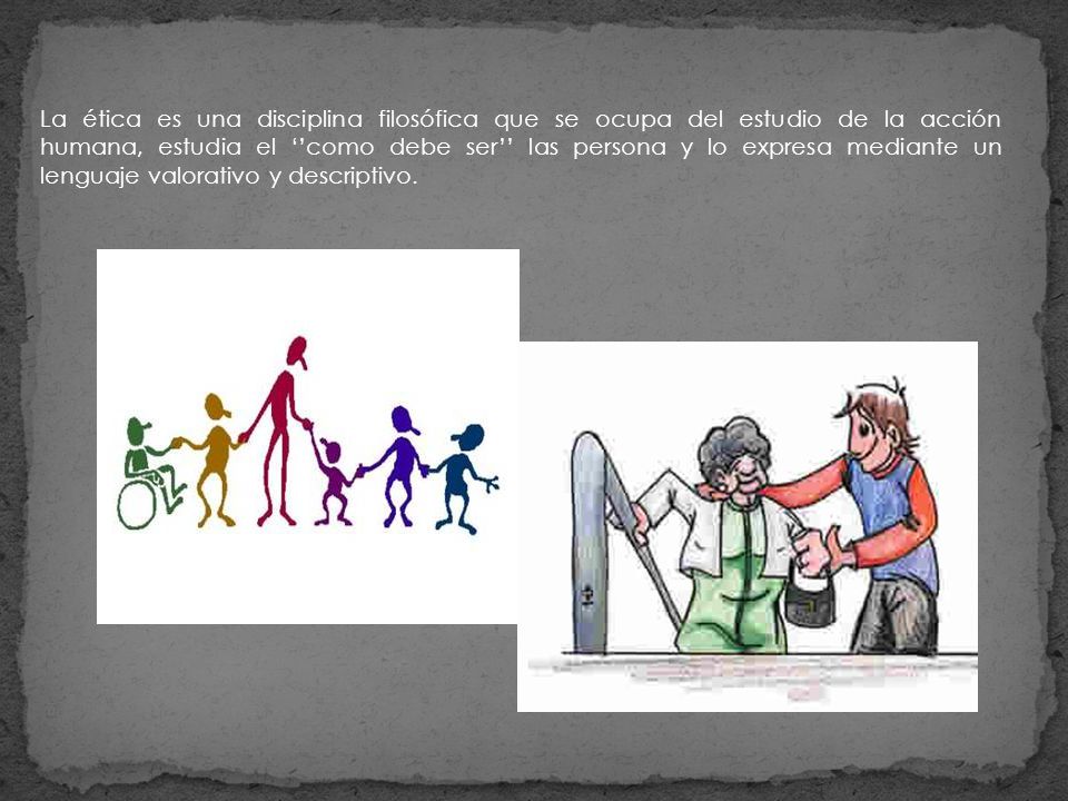 La ética es una disciplina filosófica que se ocupa del estudio de la acción humana, estudia el ‘’como debe ser’’ las persona y lo expresa mediante un lenguaje valorativo y descriptivo.