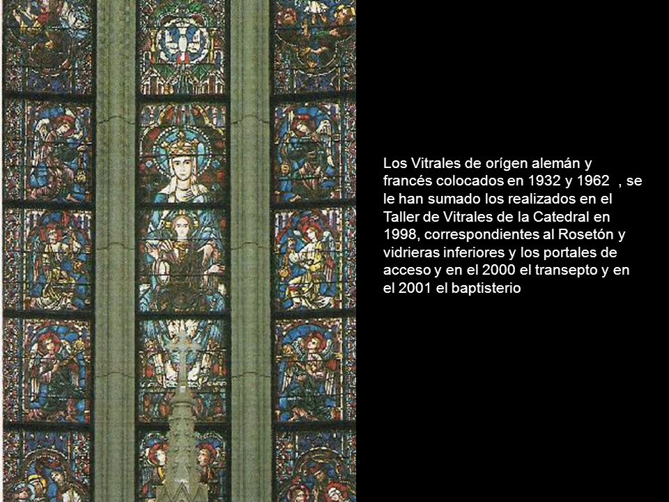 Los Vitrales de orígen alemán y francés colocados en 1932 y 1962 , se le han sumado los realizados en el Taller de Vitrales de la Catedral en 1998, correspondientes al Rosetón y vidrieras inferiores y los portales de acceso y en el 2000 el transepto y en el 2001 el baptisterio