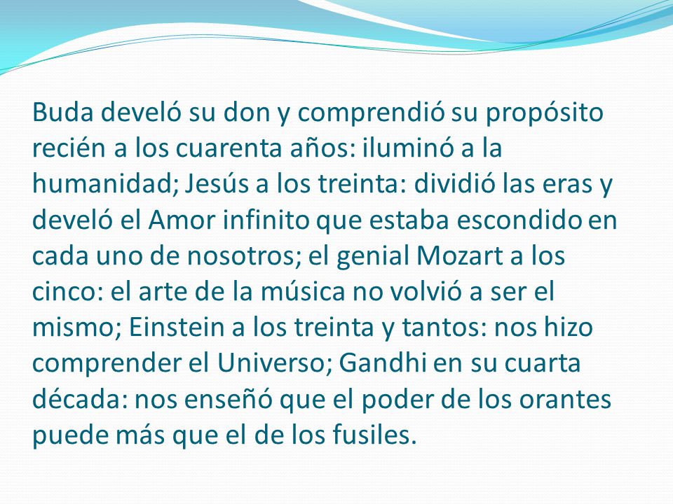 Buda develó su don y comprendió su propósito recién a los cuarenta años: iluminó a la humanidad; Jesús a los treinta: dividió las eras y develó el Amor infinito que estaba escondido en cada uno de nosotros; el genial Mozart a los cinco: el arte de la música no volvió a ser el mismo; Einstein a los treinta y tantos: nos hizo comprender el Universo; Gandhi en su cuarta década: nos enseñó que el poder de los orantes puede más que el de los fusiles.