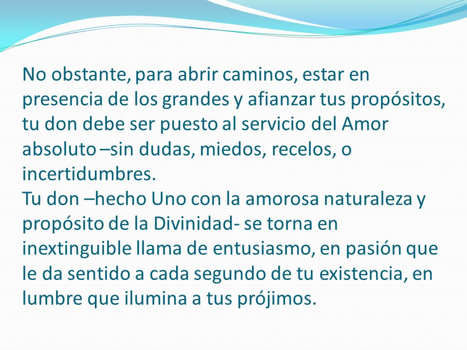 No obstante, para abrir caminos, estar en presencia de los grandes y afianzar tus propósitos, tu don debe ser puesto al servicio del Amor absoluto –sin dudas, miedos, recelos, o incertidumbres.