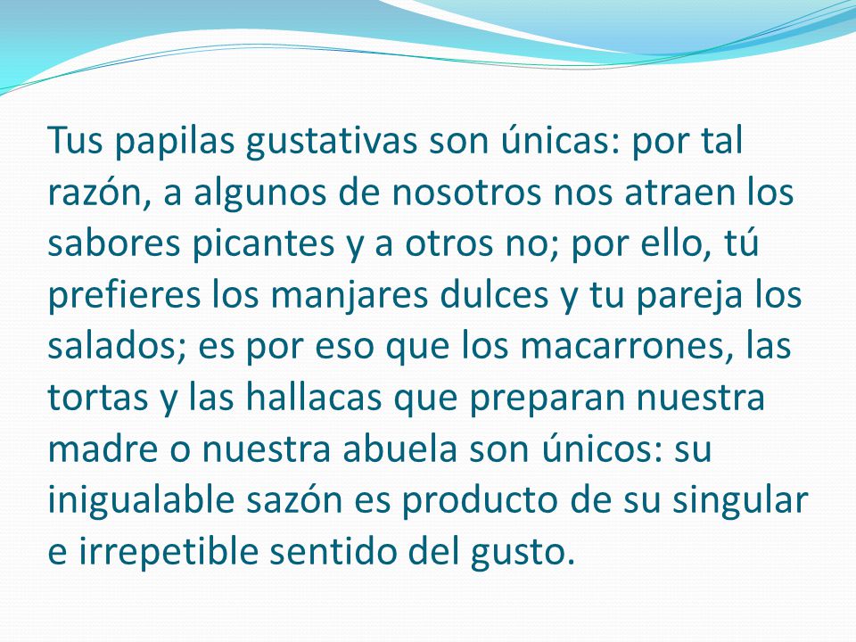 Tus papilas gustativas son únicas: por tal razón, a algunos de nosotros nos atraen los sabores picantes y a otros no; por ello, tú prefieres los manjares dulces y tu pareja los salados; es por eso que los macarrones, las tortas y las hallacas que preparan nuestra madre o nuestra abuela son únicos: su inigualable sazón es producto de su singular e irrepetible sentido del gusto.