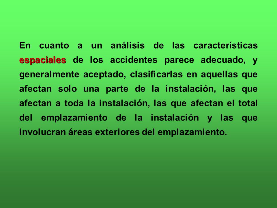 En cuanto a un análisis de las características espaciales de los accidentes parece adecuado, y generalmente aceptado, clasificarlas en aquellas que afectan solo una parte de la instalación, las que afectan a toda la instalación, las que afectan el total del emplazamiento de la instalación y las que involucran áreas exteriores del emplazamiento.