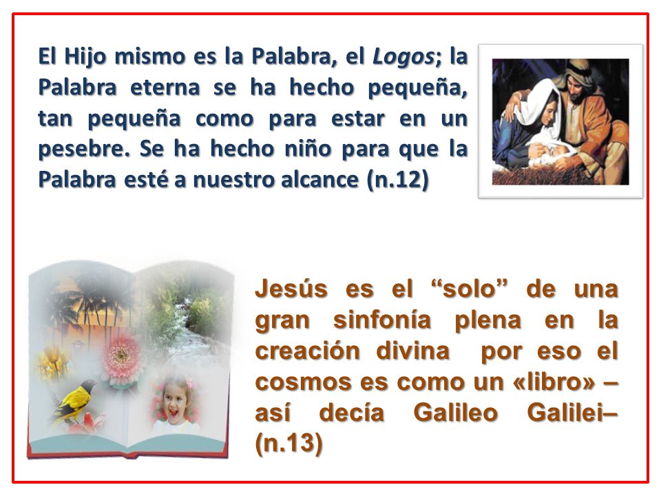 El Hijo mismo es la Palabra, el Logos; la Palabra eterna se ha hecho pequeña, tan pequeña como para estar en un pesebre. Se ha hecho niño para que la Palabra esté a nuestro alcance (n.12)