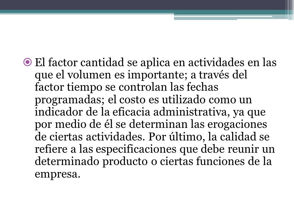 El factor cantidad se aplica en actividades en las que el volumen es importante; a través del factor tiempo se controlan las fechas programadas; el costo es utilizado como un indicador de la eficacia administrativa, ya que por medio de él se determinan las erogaciones de ciertas actividades.