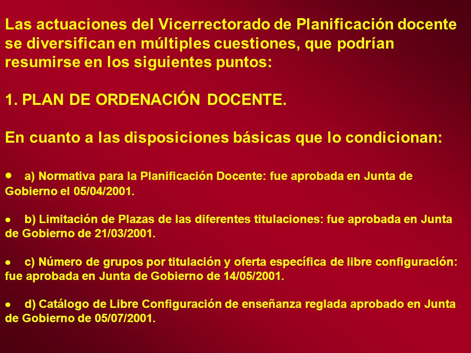 Las actuaciones del Vicerrectorado de Planificación docente se diversifican en múltiples cuestiones, que podrían resumirse en los siguientes puntos: 1. PLAN DE ORDENACIÓN DOCENTE. En cuanto a las disposiciones básicas que lo condicionan: · a) Normativa para la Planificación Docente: fue aprobada en Junta de Gobierno el 05/04/2001. · b) Limitación de Plazas de las diferentes titulaciones: fue aprobada en Junta de Gobierno de 21/03/2001. · c) Número de grupos por titulación y oferta específica de libre configuración: fue aprobada en Junta de Gobierno de 14/05/2001. · d) Catálogo de Libre Configuración de enseñanza reglada aprobado en Junta de Gobierno de 05/07/2001.