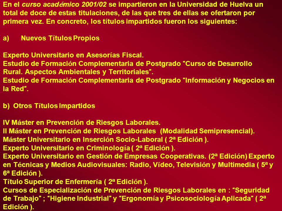 En el curso académico 2001/02 se impartieron en la Universidad de Huelva un total de doce de estas titulaciones, de las que tres de ellas se ofertaron por primera vez. En concreto, los títulos impartidos fueron los siguientes: a) Nuevos Títulos Propios Experto Universitario en Asesorías Fiscal. Estudio de Formación Complementaria de Postgrado Curso de Desarrollo Rural. Aspectos Ambientales y Territoriales . Estudio de Formación Complementaria de Postgrado Información y Negocios en la Red . b) Otros Títulos Impartidos IV Máster en Prevención de Riesgos Laborales. II Máster en Prevención de Riesgos Laborales (Modalidad Semipresencial). Máster Universitario en Inserción Socio-Laboral ( 2ª Edición ). Experto Universitario en Criminología ( 2ª Edición ). Experto Universitario en Gestión de Empresas Cooperativas. (2ª Edición) Experto en Técnicas y Medios Audiovisuales: Radio, Vídeo, Televisión y Multimedia ( 5ª y 6ª Edición ). Título Superior de Enfermería ( 2ª Edición ). Cursos de Especialización de Prevención de Riesgos Laborales en : Seguridad de Trabajo ; Higiene Industrial y Ergonomía y Psicosociología Aplicada ( 2ª Edición ).