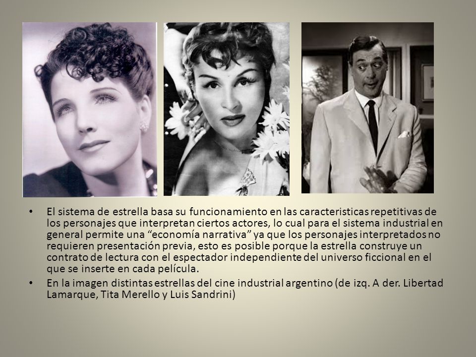El sistema de estrella basa su funcionamiento en las caracteristicas repetitivas de los personajes que interpretan ciertos actores, lo cual para el sistema industrial en general permite una economía narrativa ya que los personajes interpretados no requieren presentación previa, esto es posible porque la estrella construye un contrato de lectura con el espectador independiente del universo ficcional en el que se inserte en cada película.