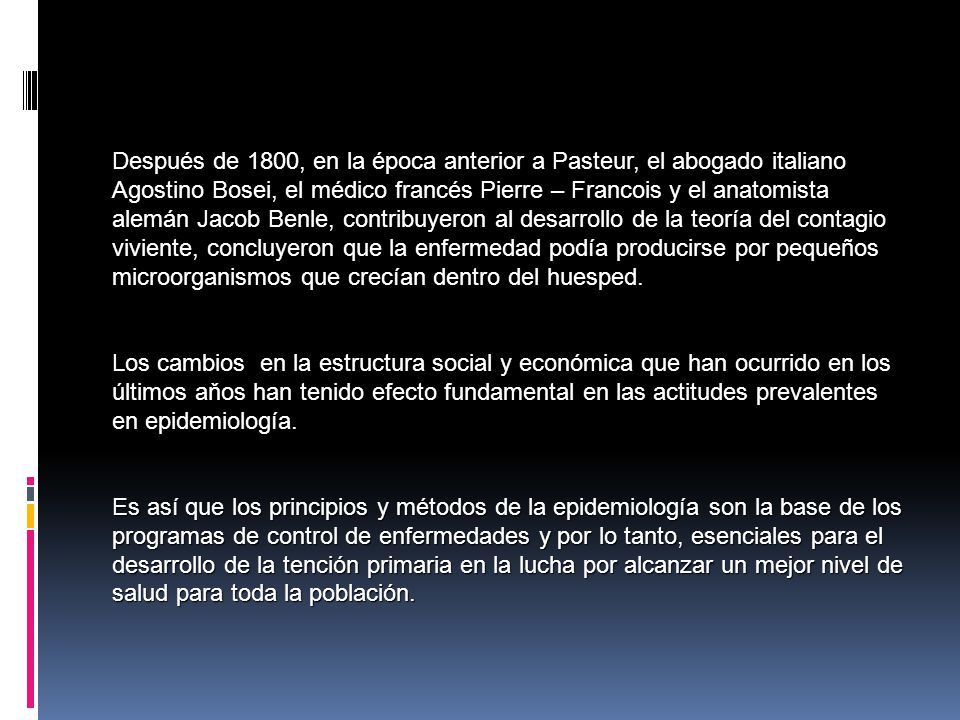Después de 1800, en la época anterior a Pasteur, el abogado italiano Agostino Bosei, el médico francés Pierre – Francois y el anatomista alemán Jacob Benle, contribuyeron al desarrollo de la teoría del contagio viviente, concluyeron que la enfermedad podía producirse por pequeños microorganismos que crecían dentro del huesped.