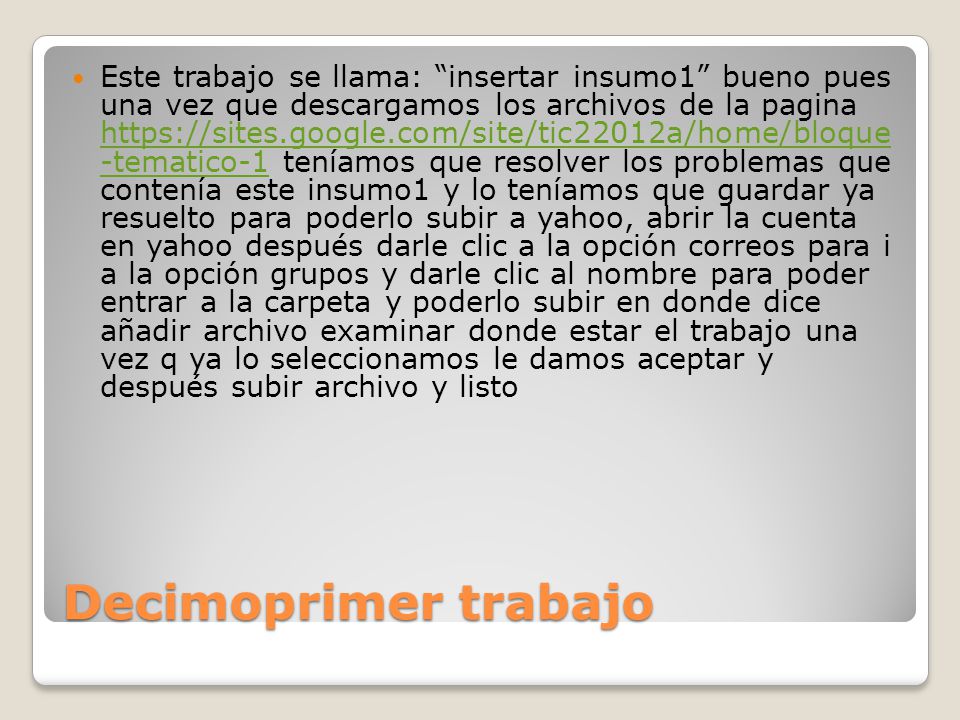 Este trabajo se llama: insertar insumo1 bueno pues una vez que descargamos los archivos de la pagina   -tematico-1 teníamos que resolver los problemas que contenía este insumo1 y lo teníamos que guardar ya resuelto para poderlo subir a yahoo, abrir la cuenta en yahoo después darle clic a la opción correos para i a la opción grupos y darle clic al nombre para poder entrar a la carpeta y poderlo subir en donde dice añadir archivo examinar donde estar el trabajo una vez q ya lo seleccionamos le damos aceptar y después subir archivo y listo