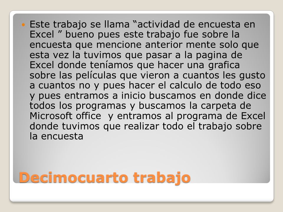 Este trabajo se llama actividad de encuesta en Excel bueno pues este trabajo fue sobre la encuesta que mencione anterior mente solo que esta vez la tuvimos que pasar a la pagina de Excel donde teníamos que hacer una grafica sobre las películas que vieron a cuantos les gusto a cuantos no y pues hacer el calculo de todo eso y pues entramos a inicio buscamos en donde dice todos los programas y buscamos la carpeta de Microsoft office y entramos al programa de Excel donde tuvimos que realizar todo el trabajo sobre la encuesta