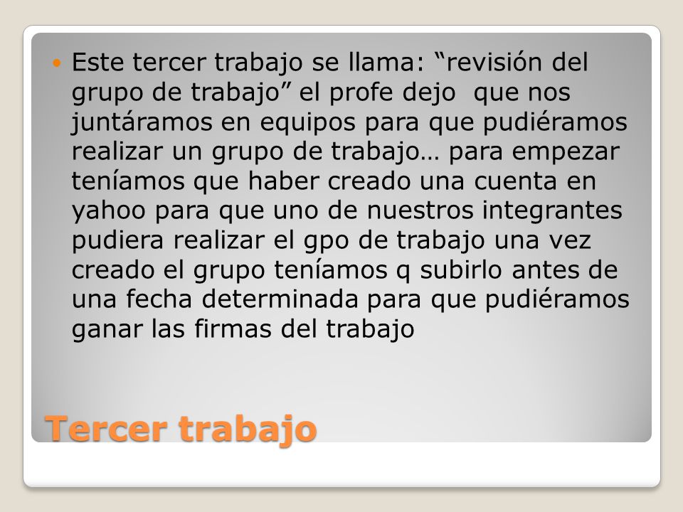 Este tercer trabajo se llama: revisión del grupo de trabajo el profe dejo que nos juntáramos en equipos para que pudiéramos realizar un grupo de trabajo… para empezar teníamos que haber creado una cuenta en yahoo para que uno de nuestros integrantes pudiera realizar el gpo de trabajo una vez creado el grupo teníamos q subirlo antes de una fecha determinada para que pudiéramos ganar las firmas del trabajo