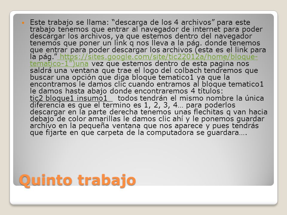 Este trabajo se llama: descarga de los 4 archivos para este trabajo tenemos que entrar al navegador de internet para poder descargar los archivos, ya que estemos dentro del navegador tenemos que poner un link q nos lleva a la pág. donde tenemos que entrar para poder descargar los archivos (esta es el link para la pág.   tematico-1 )una vez que estemos dentro de esta pagina nos saldrá una ventana que trae el logo del colbach tendremos que buscar una opción que diga bloque tematico1 ya que la encontramos le damos clic cuando entramos al bloque tematico1 le damos hasta abajo donde encontraremos 4 títulos: tic2 bloque1 insumo1 todos tendrán el mismo nombre la única diferencia es que el termino es 1, 2, 3, 4… para poderlos descargar en la parte derecha tenemos unas flechitas q van hacia debajo de color amarillas le damos clic ahí y le ponemos guardar archivo en la pequeña ventana que nos aparece y pues tendrás que fijarte en que carpeta de la computadora se guardara….