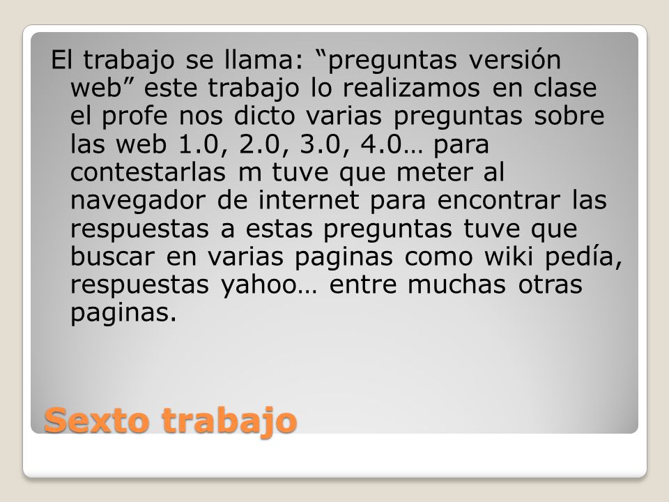 El trabajo se llama: preguntas versión web este trabajo lo realizamos en clase el profe nos dicto varias preguntas sobre las web 1.0, 2.0, 3.0, 4.0… para contestarlas m tuve que meter al navegador de internet para encontrar las respuestas a estas preguntas tuve que buscar en varias paginas como wiki pedía, respuestas yahoo… entre muchas otras paginas.