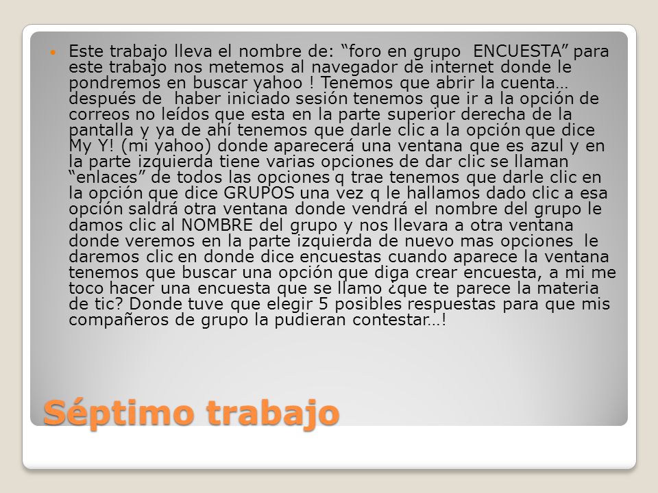Este trabajo lleva el nombre de: foro en grupo ENCUESTA para este trabajo nos metemos al navegador de internet donde le pondremos en buscar yahoo ! Tenemos que abrir la cuenta… después de haber iniciado sesión tenemos que ir a la opción de correos no leídos que esta en la parte superior derecha de la pantalla y ya de ahí tenemos que darle clic a la opción que dice My Y! (mi yahoo) donde aparecerá una ventana que es azul y en la parte izquierda tiene varias opciones de dar clic se llaman enlaces de todos las opciones q trae tenemos que darle clic en la opción que dice GRUPOS una vez q le hallamos dado clic a esa opción saldrá otra ventana donde vendrá el nombre del grupo le damos clic al NOMBRE del grupo y nos llevara a otra ventana donde veremos en la parte izquierda de nuevo mas opciones le daremos clic en donde dice encuestas cuando aparece la ventana tenemos que buscar una opción que diga crear encuesta, a mi me toco hacer una encuesta que se llamo ¿que te parece la materia de tic Donde tuve que elegir 5 posibles respuestas para que mis compañeros de grupo la pudieran contestar…!