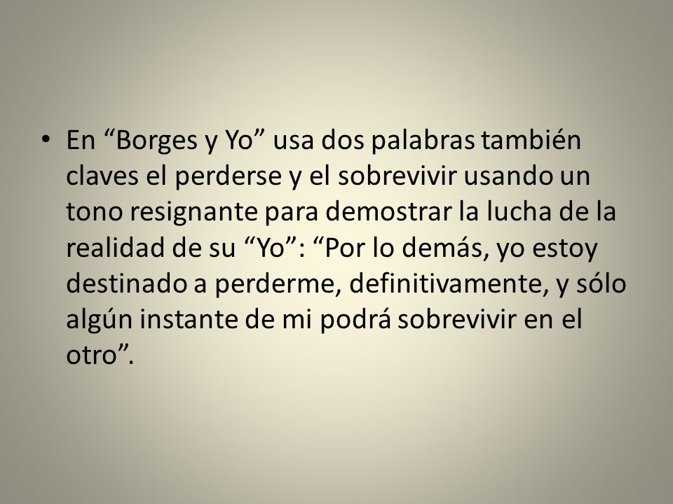 En Borges y Yo usa dos palabras también claves el perderse y el sobrevivir usando un tono resignante para demostrar la lucha de la realidad de su Yo : Por lo demás, yo estoy destinado a perderme, definitivamente, y sólo algún instante de mi podrá sobrevivir en el otro .