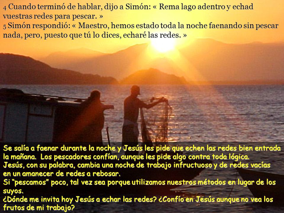 4 Cuando terminó de hablar, dijo a Simón: « Rema lago adentro y echad vuestras redes para pescar. » 5 Simón respondió: « Maestro, hemos estado toda la noche faenando sin pescar nada, pero, puesto que tú lo dices, echaré las redes. »