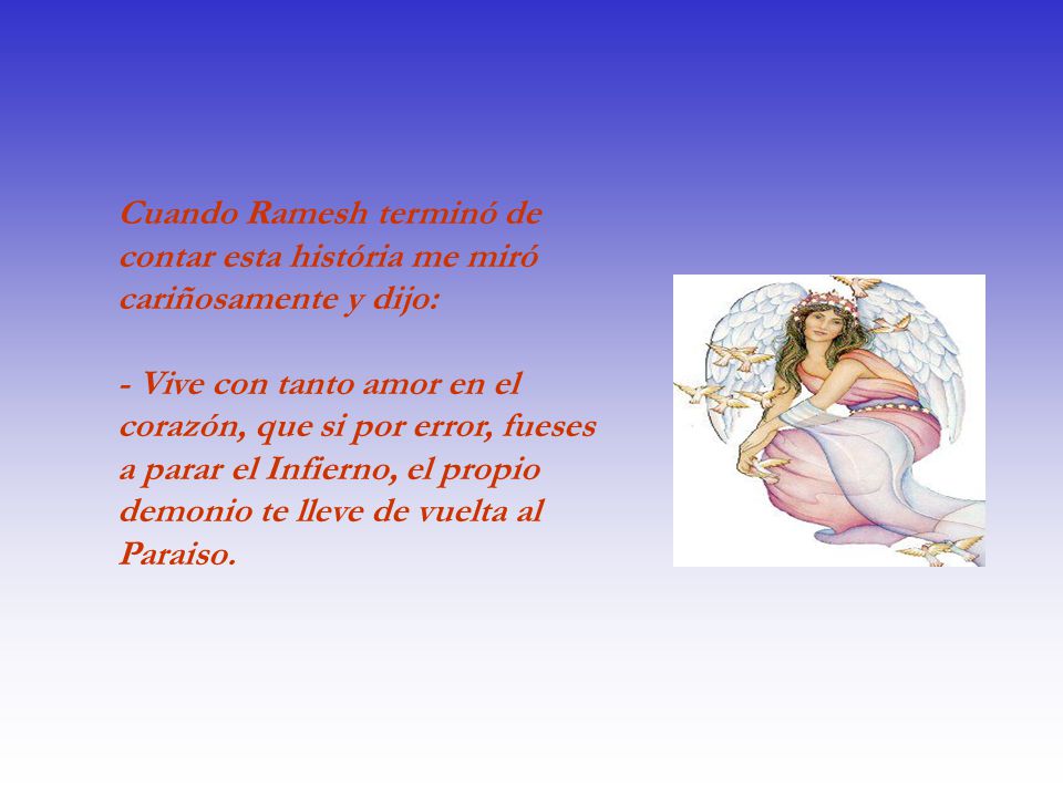 Cuando Ramesh terminó de contar esta história me miró cariñosamente y dijo: - Vive con tanto amor en el corazón, que si por error, fueses a parar el Infierno, el propio demonio te lleve de vuelta al Paraiso.