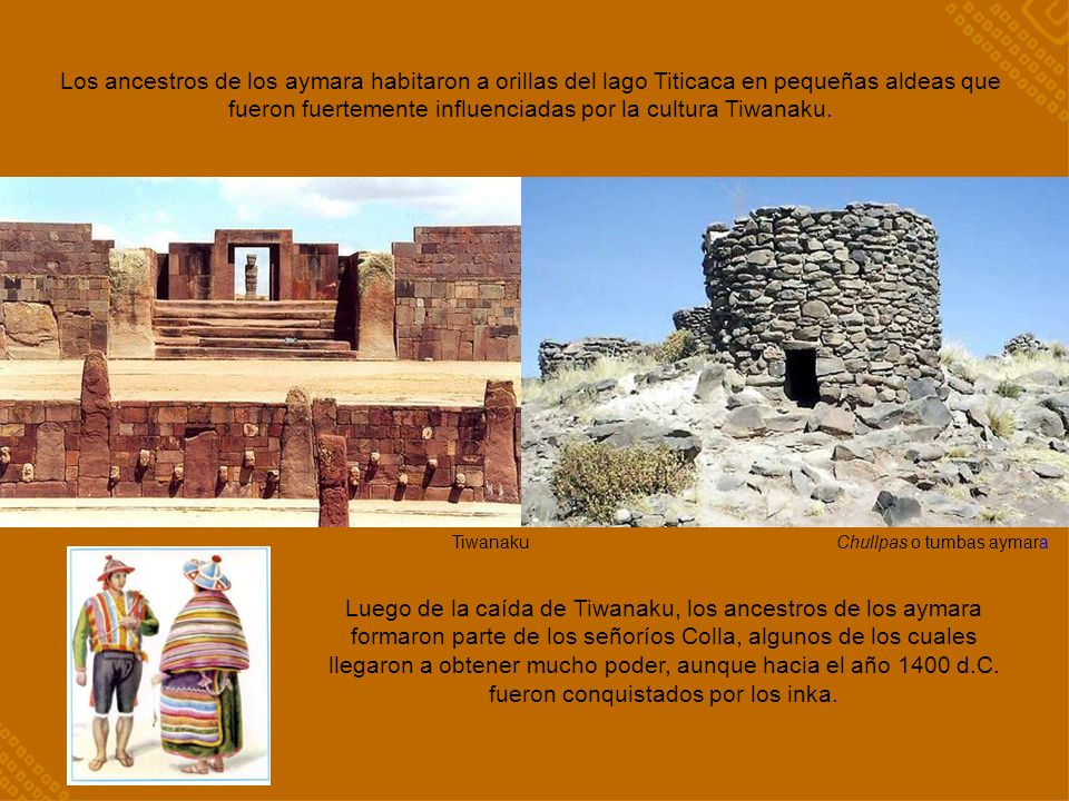 Los ancestros de los aymara habitaron a orillas del lago Titicaca en pequeñas aldeas que fueron fuertemente influenciadas por la cultura Tiwanaku.