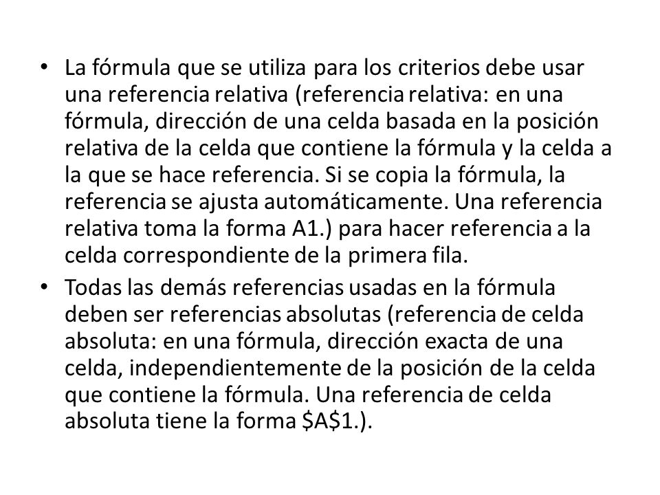 La fórmula que se utiliza para los criterios debe usar una referencia relativa (referencia relativa: en una fórmula, dirección de una celda basada en la posición relativa de la celda que contiene la fórmula y la celda a la que se hace referencia. Si se copia la fórmula, la referencia se ajusta automáticamente. Una referencia relativa toma la forma A1.) para hacer referencia a la celda correspondiente de la primera fila.