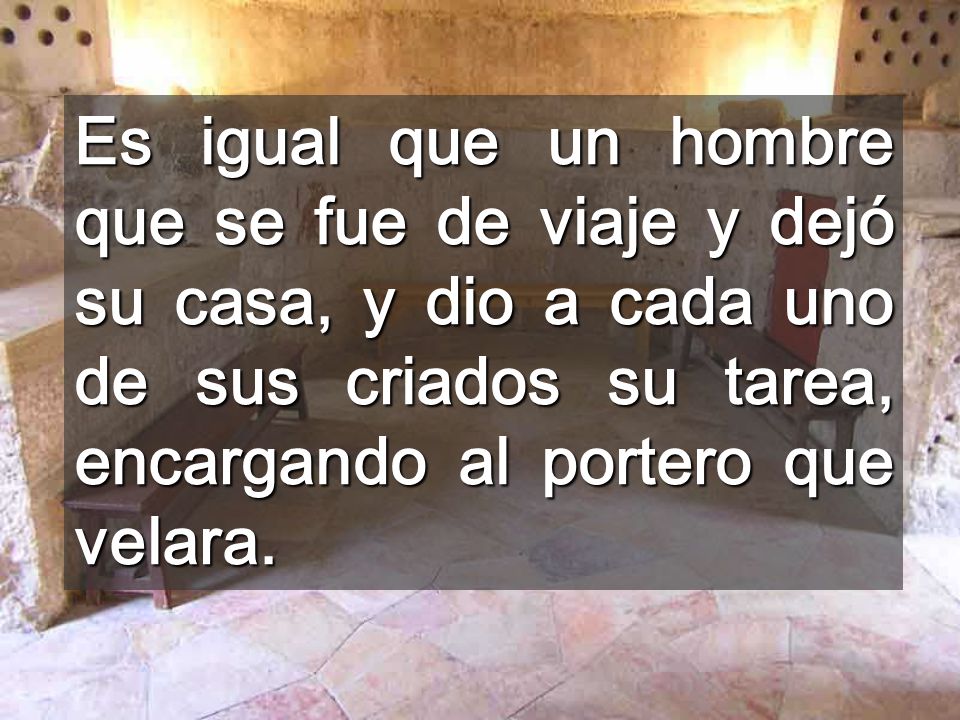 Es igual que un hombre que se fue de viaje y dejó su casa, y dio a cada uno de sus criados su tarea, encargando al portero que velara.