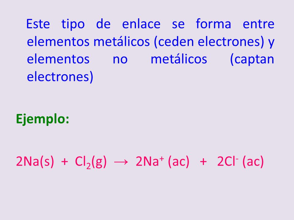 Este tipo de enlace se forma entre elementos metálicos (ceden electrones) y elementos no metálicos (captan electrones) Ejemplo: 2Na(s) + Cl2(g) → 2Na+ (ac) + 2Cl- (ac)