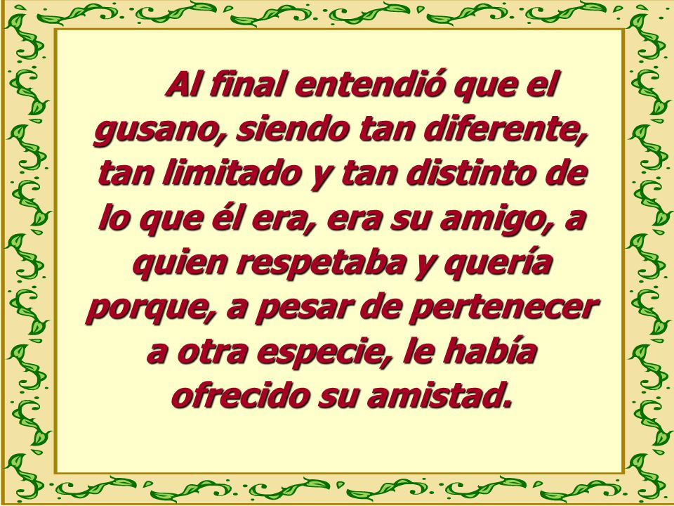 Al final entendió que el gusano, siendo tan diferente, tan limitado y tan distinto de lo que él era, era su amigo, a quien respetaba y quería porque, a pesar de pertenecer a otra especie, le había ofrecido su amistad.