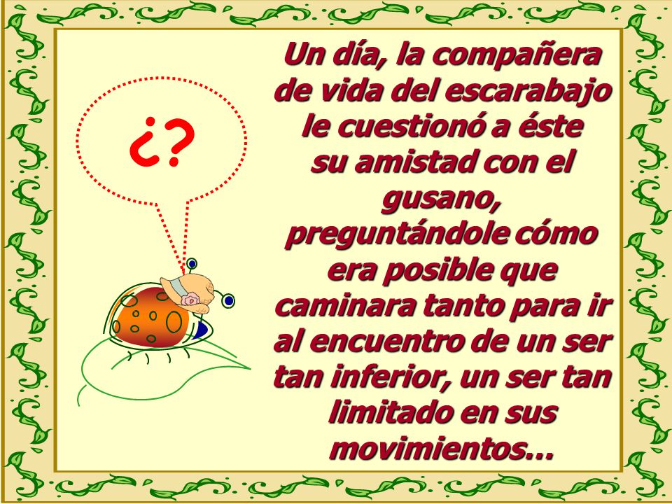Un día, la compañera de vida del escarabajo le cuestionó a éste su amistad con el gusano, preguntándole cómo era posible que caminara tanto para ir al encuentro de un ser tan inferior, un ser tan limitado en sus movimientos…