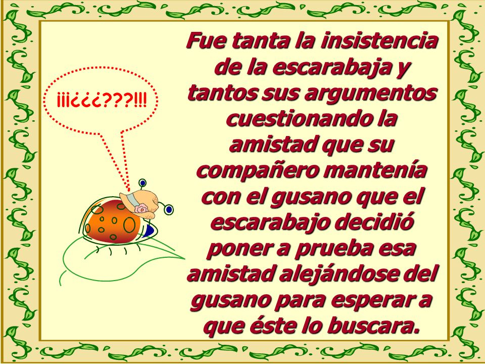 Fue tanta la insistencia de la escarabaja y tantos sus argumentos cuestionando la amistad que su compañero mantenía con el gusano que el escarabajo decidió poner a prueba esa amistad alejándose del gusano para esperar a que éste lo buscara.