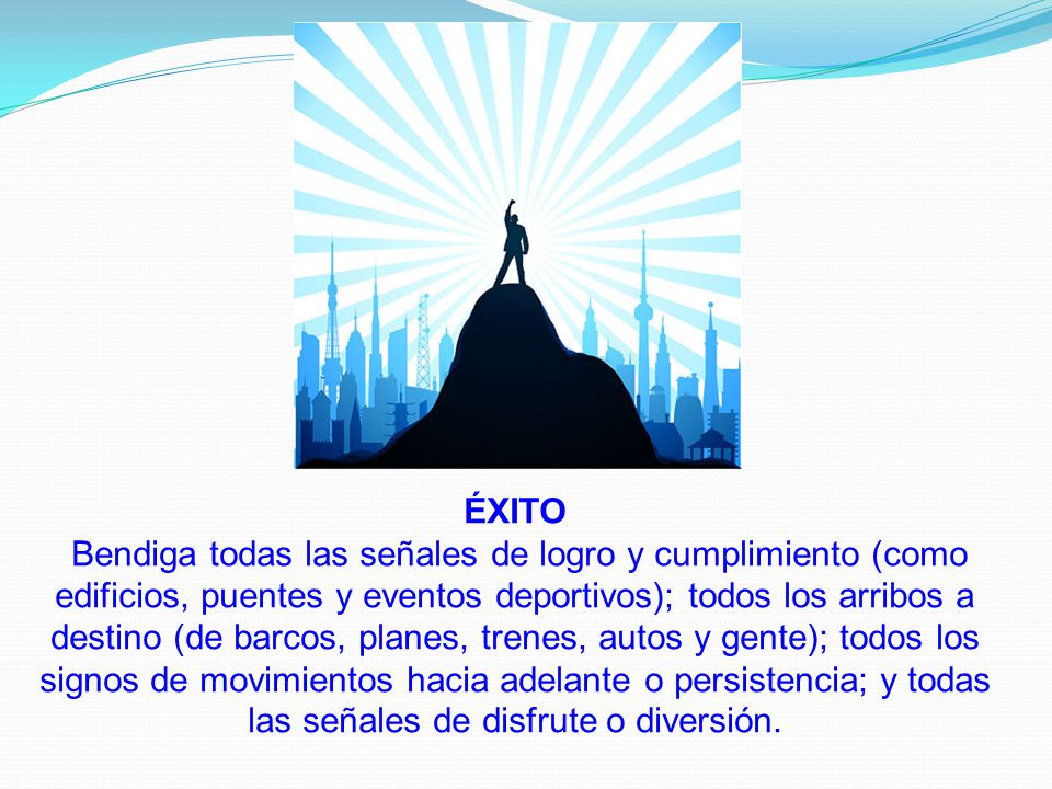 ÉXITO Bendiga todas las señales de logro y cumplimiento (como edificios, puentes y eventos deportivos); todos los arribos a destino (de barcos, planes, trenes, autos y gente); todos los signos de movimientos hacia adelante o persistencia; y todas las señales de disfrute o diversión.