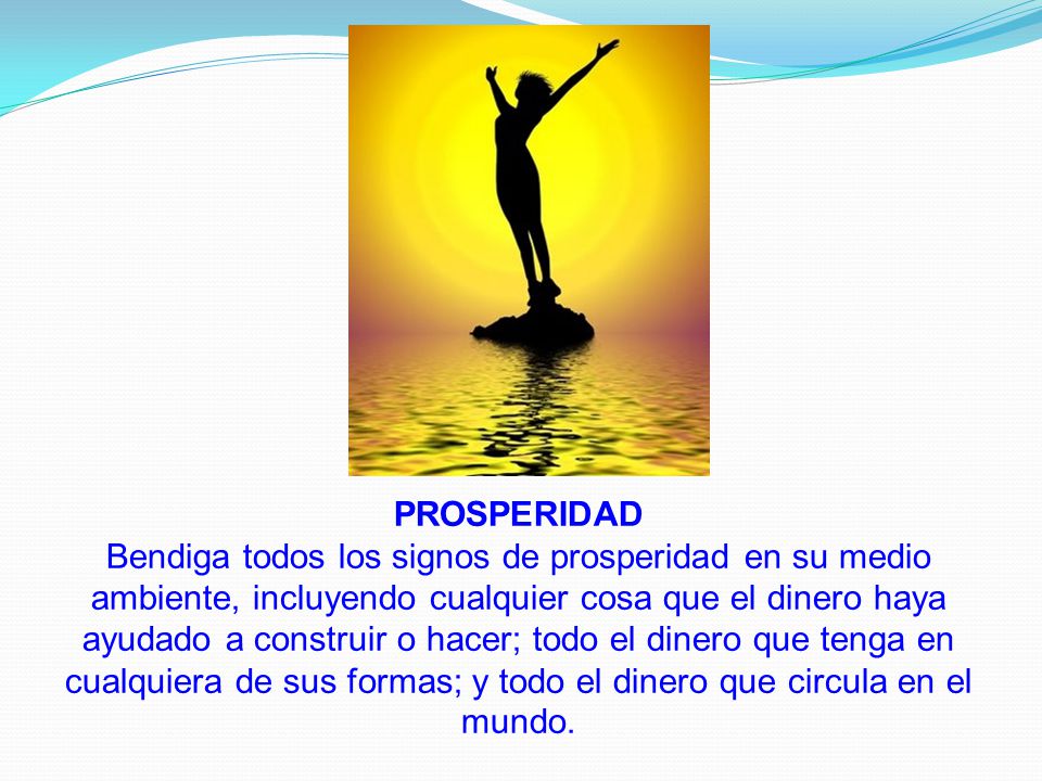 PROSPERIDAD Bendiga todos los signos de prosperidad en su medio ambiente, incluyendo cualquier cosa que el dinero haya ayudado a construir o hacer; todo el dinero que tenga en cualquiera de sus formas; y todo el dinero que circula en el mundo.