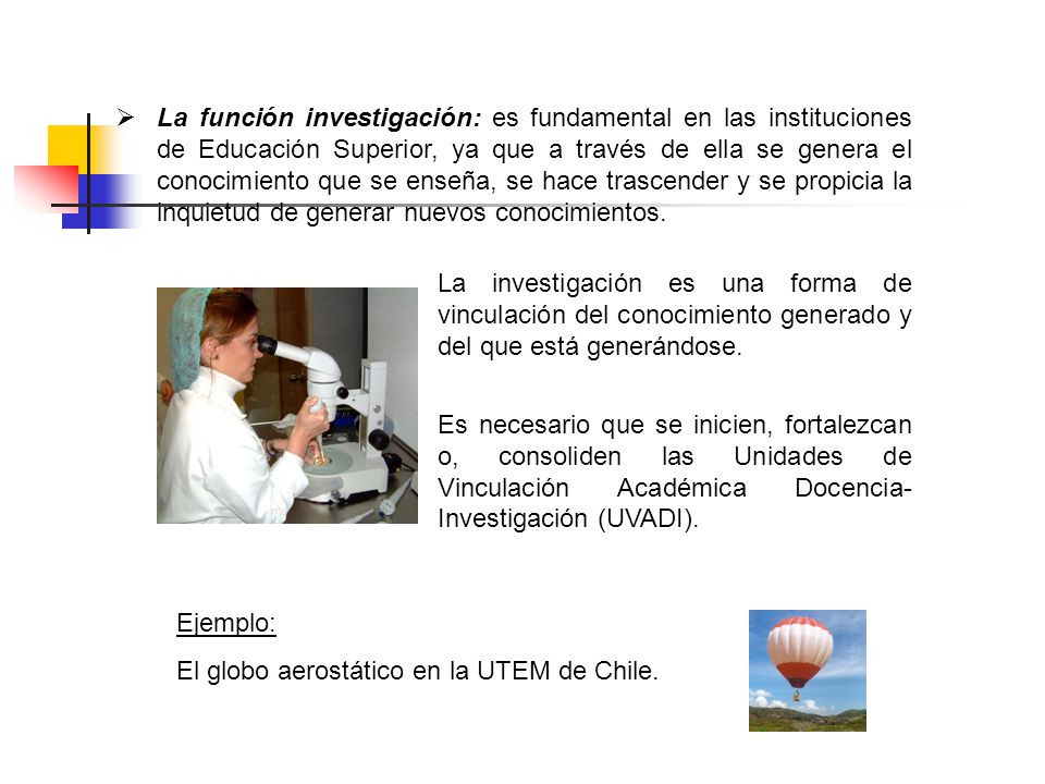 La función investigación: es fundamental en las instituciones de Educación Superior, ya que a través de ella se genera el conocimiento que se enseña, se hace trascender y se propicia la inquietud de generar nuevos conocimientos.